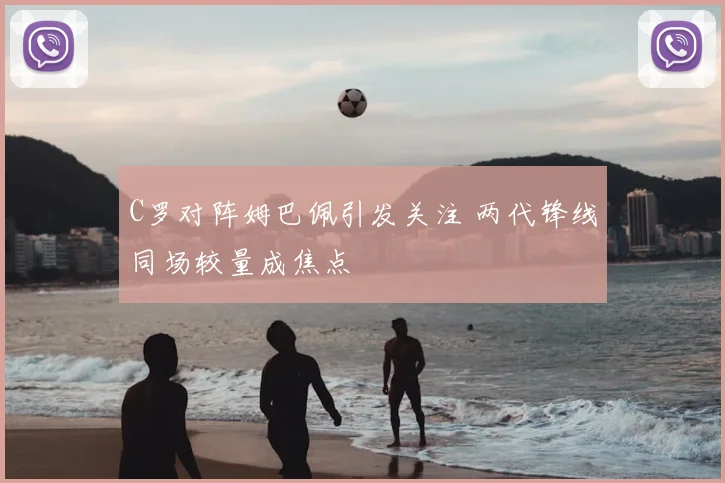 C罗对阵姆巴佩引发关注 两代锋线同场较量成焦点