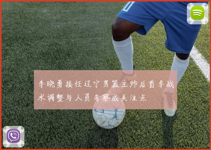 李晓勇接任辽宁男篮主帅后首季战术调整与人员考察成关注点