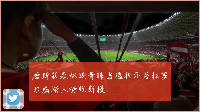 唐斯获森林狼青睐当选状元秀拉塞尔成湖人榜眼新援