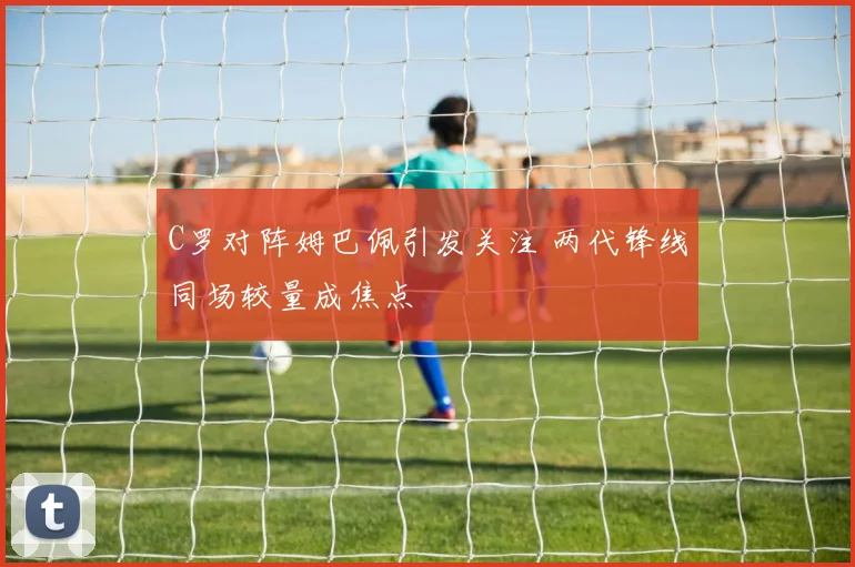 C罗对阵姆巴佩引发关注 两代锋线同场较量成焦点