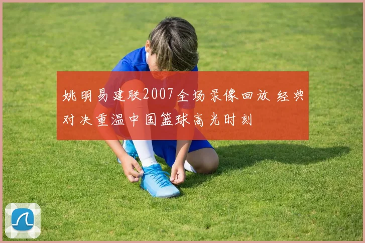 姚明易建联2007全场录像回放 经典对决重温中国篮球高光时刻