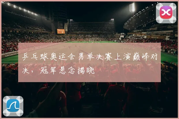 乒乓球奥运会男单决赛上演巅峰对决，冠军悬念揭晓
