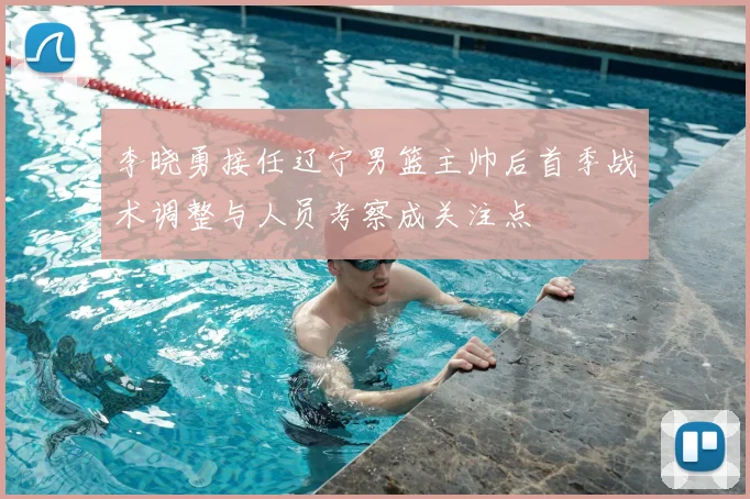 李晓勇接任辽宁男篮主帅后首季战术调整与人员考察成关注点