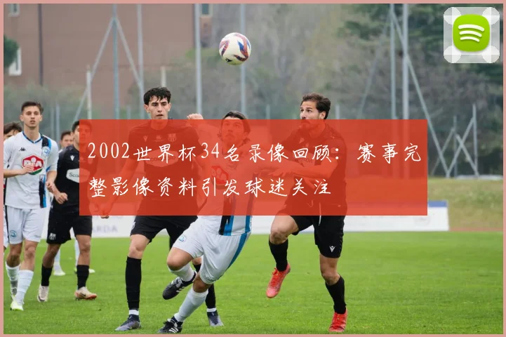 2002世界杯34名录像回顾：赛事完整影像资料引发球迷关注