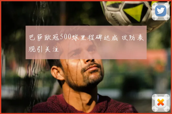 巴萨欧冠500球里程碑达成 攻防表现引关注