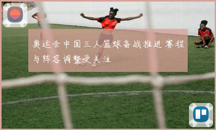 奥运会中国三人篮球备战推进 赛程与阵容调整受关注