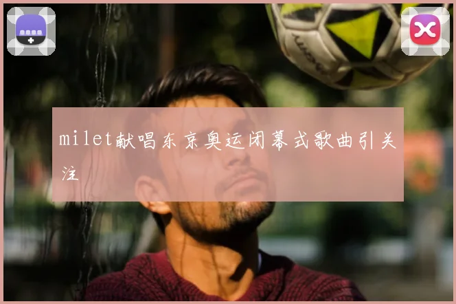 milet献唱东京奥运闭幕式歌曲引关注