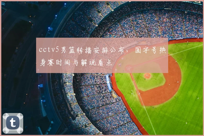cctv5男篮转播安排公布，国字号热身赛时间与解说看点