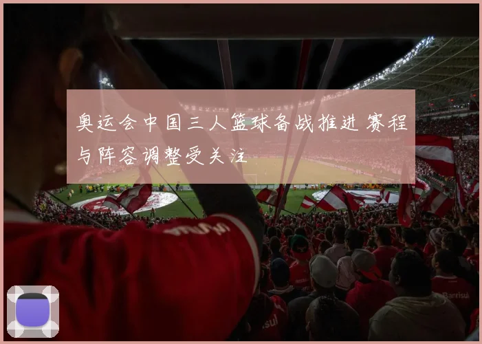 奥运会中国三人篮球备战推进 赛程与阵容调整受关注