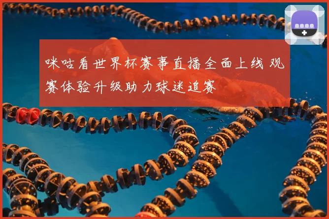 咪咕看世界杯赛事直播全面上线 观赛体验升级助力球迷追赛