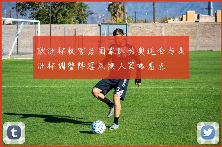 欧洲杯收官后国家队为奥运会与美洲杯调整阵容及换人策略看点