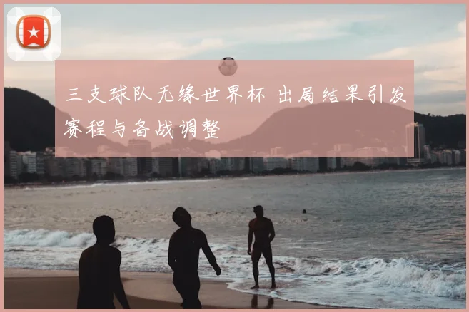 三支球队无缘世界杯 出局结果引发赛程与备战调整