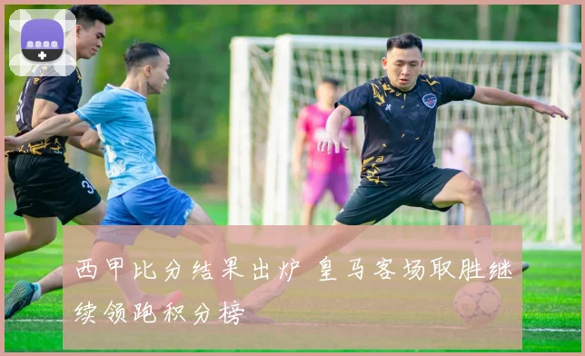 西甲比分结果出炉 皇马客场取胜继续领跑积分榜
