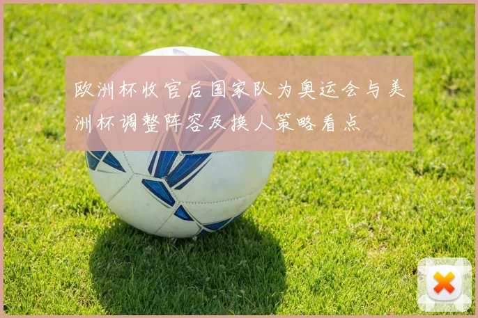 欧洲杯收官后国家队为奥运会与美洲杯调整阵容及换人策略看点
