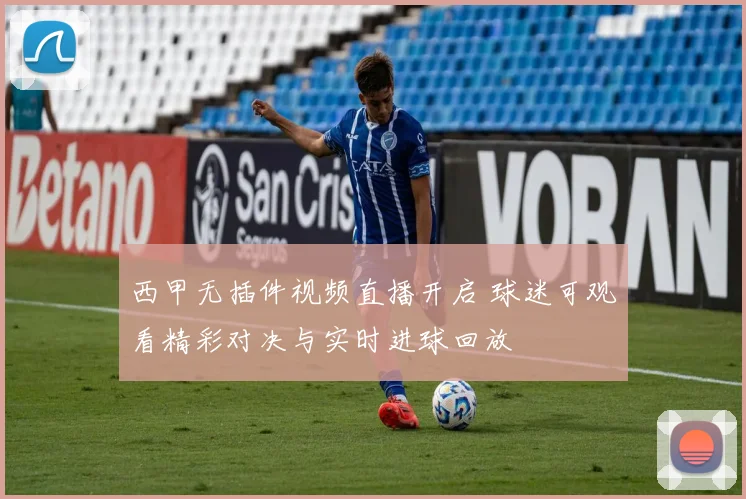 西甲无插件视频直播开启 球迷可观看精彩对决与实时进球回放