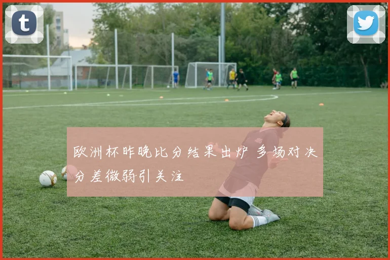 欧洲杯昨晚比分结果出炉 多场对决分差微弱引关注