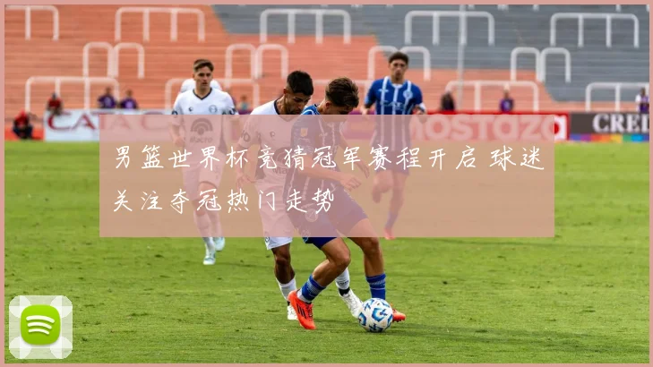 男篮世界杯竞猜冠军赛程开启 球迷关注夺冠热门走势
