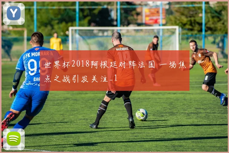 世界杯2018阿根廷对阵法国 一场焦点之战引发关注_1