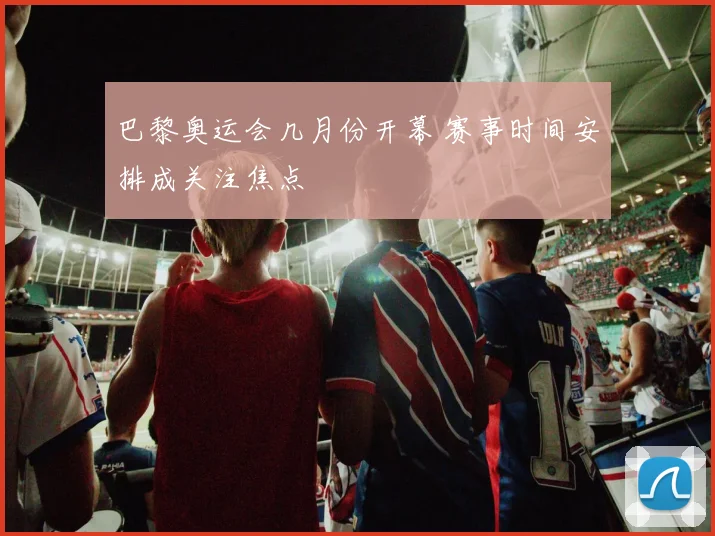 巴黎奥运会几月份开幕 赛事时间安排成关注焦点