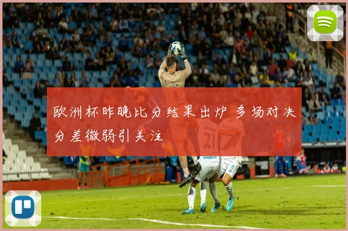 欧洲杯昨晚比分结果出炉 多场对决分差微弱引关注