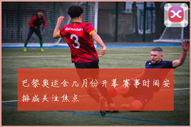 巴黎奥运会几月份开幕 赛事时间安排成关注焦点