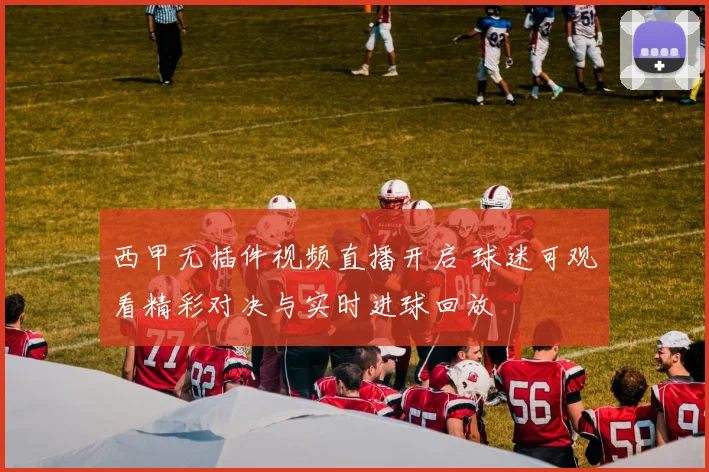 西甲无插件视频直播开启 球迷可观看精彩对决与实时进球回放