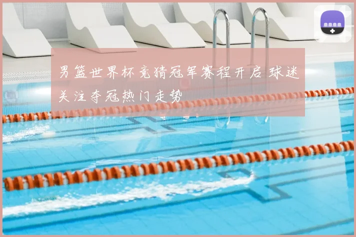 男篮世界杯竞猜冠军赛程开启 球迷关注夺冠热门走势