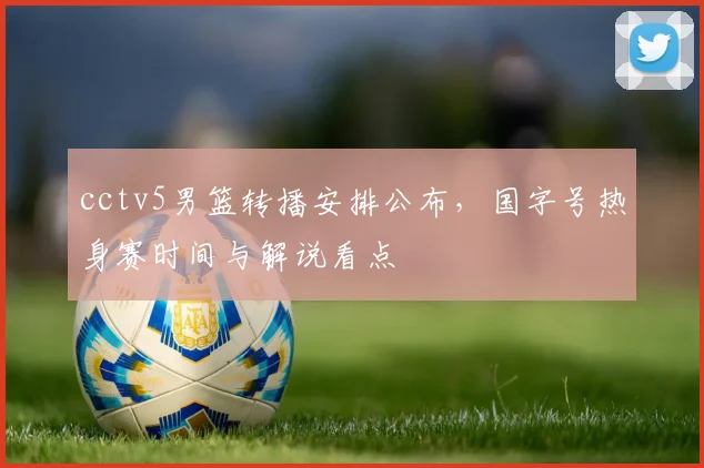 cctv5男篮转播安排公布，国字号热身赛时间与解说看点