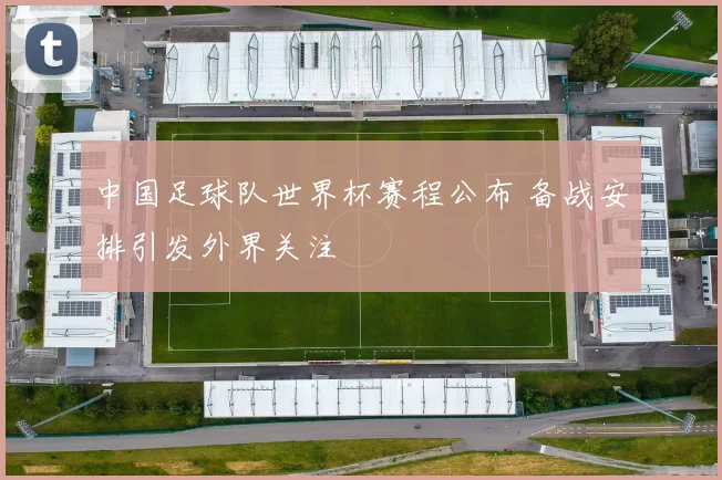 中国足球队世界杯赛程公布 备战安排引发外界关注