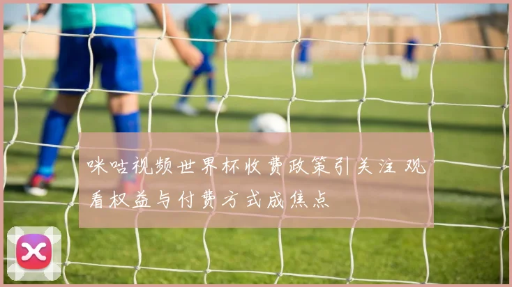 咪咕视频世界杯收费政策引关注 观看权益与付费方式成焦点
