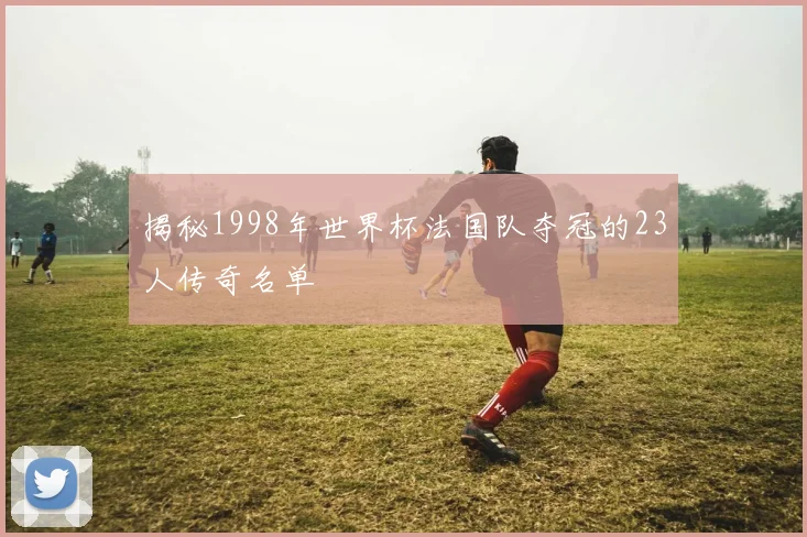揭秘1998年世界杯法国队夺冠的23人传奇名单