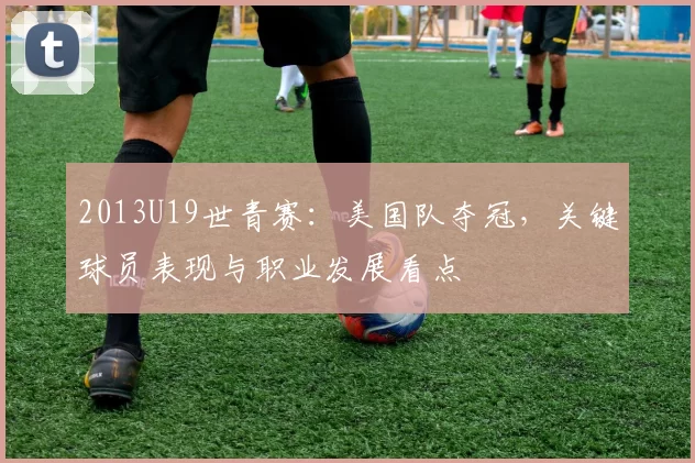 2013U19世青赛:美国队夺冠,关键球员表现与职业发展看点