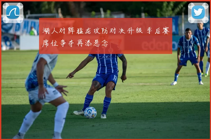 湖人对阵猛龙攻防对决升级 季后赛席位争夺再添悬念