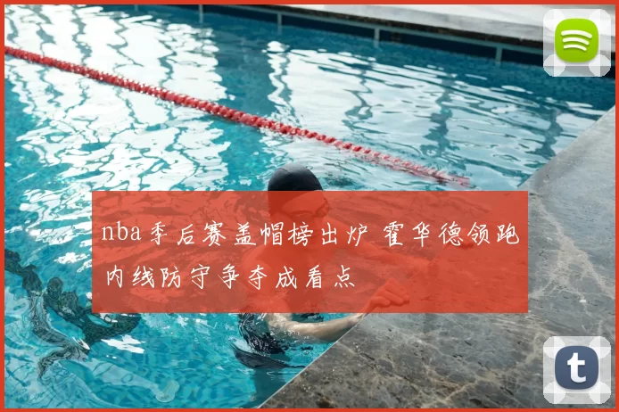 nba季后赛盖帽榜出炉 霍华德领跑内线防守争夺成看点