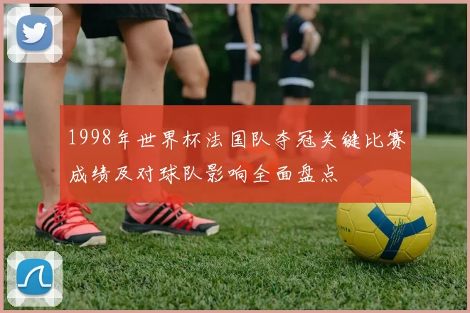 1998年世界杯法国队夺冠关键比赛成绩及对球队影响全面盘点