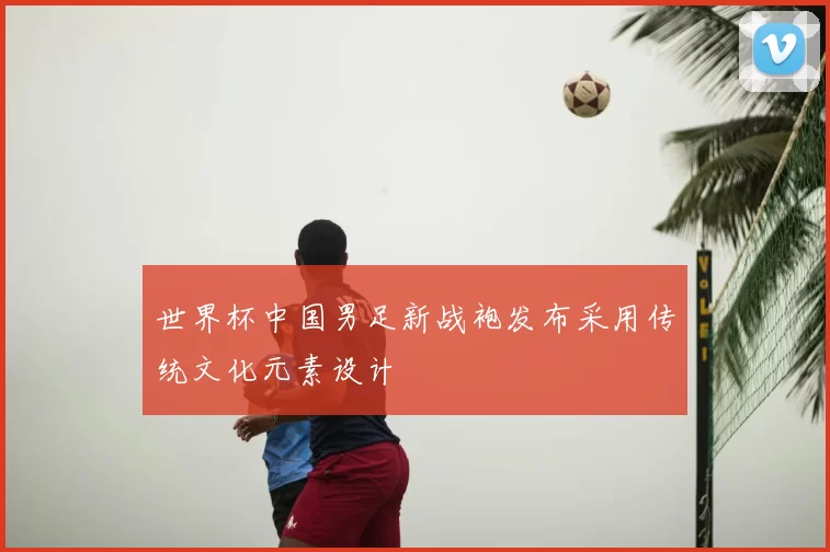 世界杯中国男足新战袍发布采用传统文化元素设计