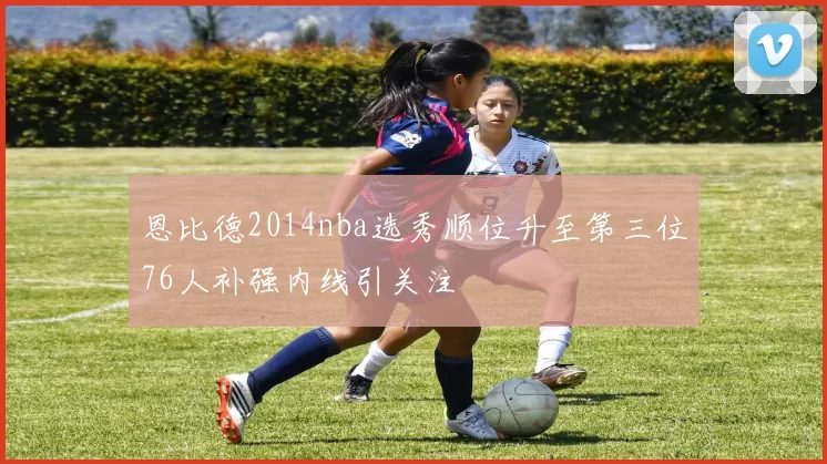 恩比德2014nba选秀顺位升至第三位76人补强内线引关注