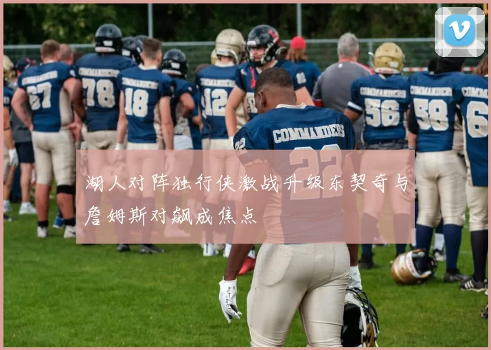 湖人对阵独行侠激战升级东契奇与詹姆斯对飙成焦点