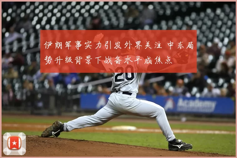 伊朗军事实力引发外界关注 中东局势升级背景下战备水平成焦点
