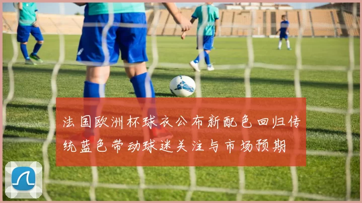 法国欧洲杯球衣公布新配色回归传统蓝色带动球迷关注与市场预期
