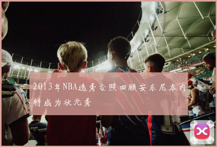 2013年NBA选秀合照回顾安东尼本内特成为状元秀