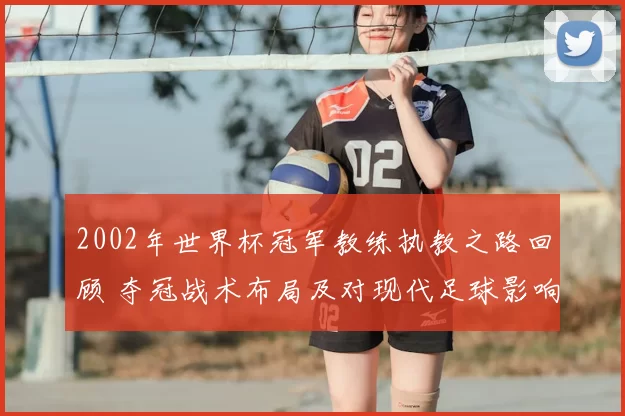 2002年世界杯冠军教练执教之路回顾 夺冠战术布局及对现代足球影响