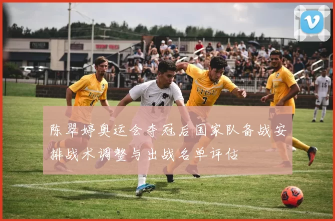 陈翠婷奥运会夺冠后国家队备战安排战术调整与出战名单评估