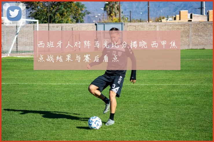 西班牙人对阵马竞比分揭晓 西甲焦点战结果与赛后看点