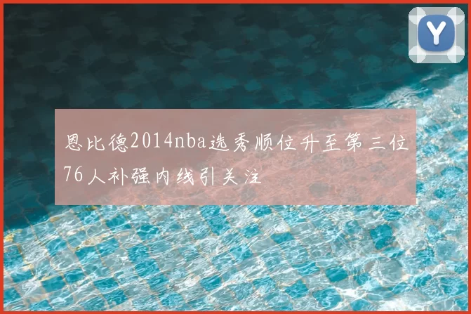 恩比德2014nba选秀顺位升至第三位76人补强内线引关注