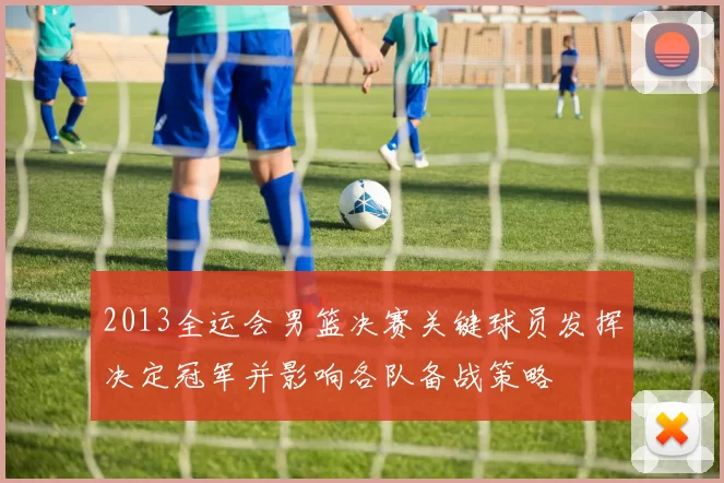 2013全运会男篮决赛关键球员发挥决定冠军并影响各队备战策略