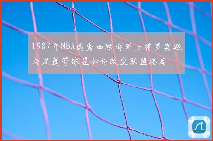 1987年NBA选秀回顾海军上将罗宾逊与皮蓬等球星如何改变联盟格局