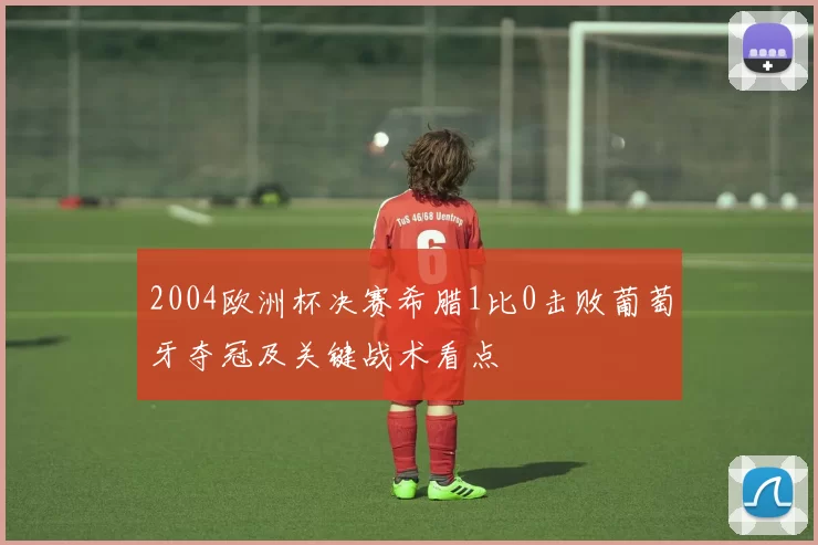 2004欧洲杯决赛希腊1比0击败葡萄牙夺冠及关键战术看点
