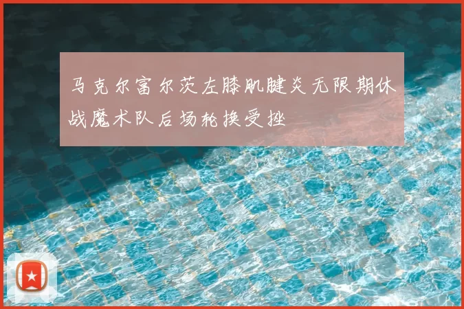马克尔富尔茨左膝肌腱炎无限期休战魔术队后场轮换受挫