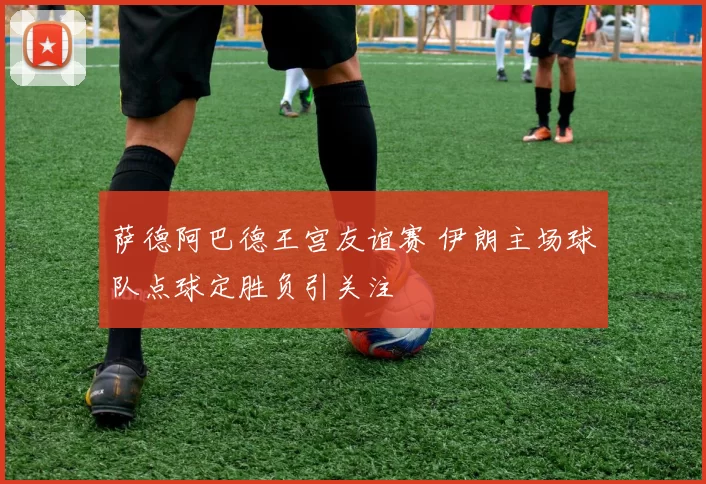 萨德阿巴德王宫友谊赛 伊朗主场球队点球定胜负引关注